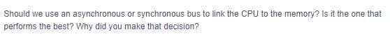 Should we use an asynchronous or synchronous bus to link the CPU to the memory? Is it the one that
performs the best? Why did you make that decision?
