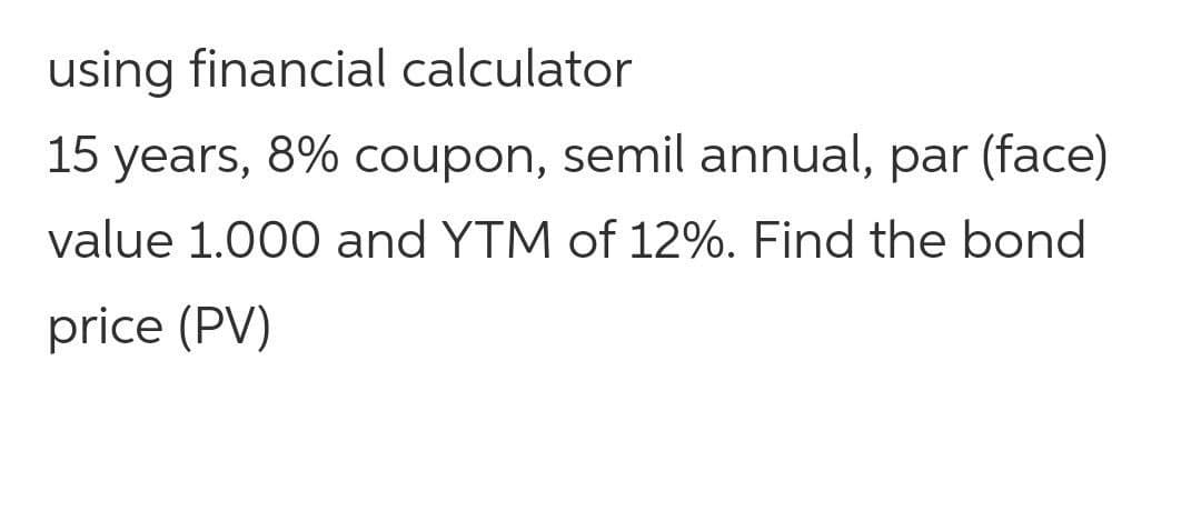 using financial calculator
15 years, 8% coupon, semil annual, par (face)
value 1.000 and YTM of 12%. Find the bond
price (PV)
