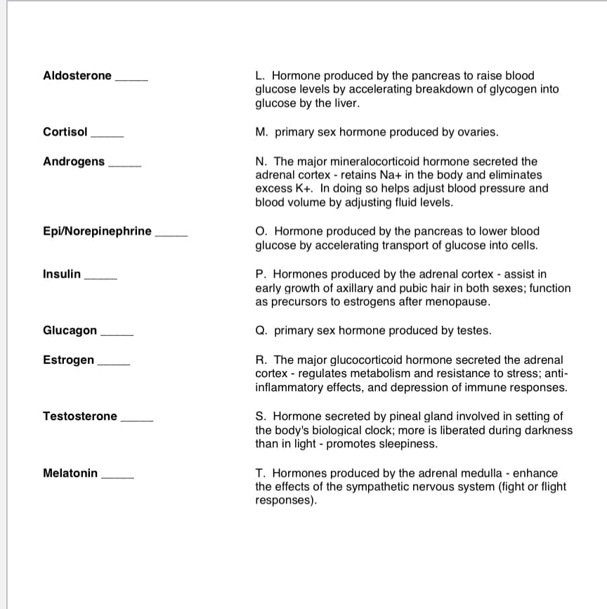 Aldosterone
L. Hormone produced by the pancreas to raise blood
glucose levels by accelerating breakdown of glycogen into
glucose by the liver.
Cortisol
M. primary sex hormone produced by ovaries.
Androgens
N. The major mineralocorticoid hormone secreted the
adrenal cortex - retains Na+ in the body and eliminates
excess K+. In doing so helps adjust blood pressure and
blood volume by adjusting fluid levels.
O. Hormone produced by the pancreas to lower blood
glucose by accelerating transport of glucose into cells.
Epi/Norepinephrine
P. Hormones produced by the adrenal cortex - assist in
early growth of axillary and pubic hair in both sexes; function
as precursors to estrogens after menopause.
Insulin
Glucagon
Q. primary sex hormone produced by testes.
Estrogen
R. The major glucocorticoid hormone secreted the adrenal
cortex - regulates metabolism and resistance to stress; anti-
inflammatory effects, and depression of immune responses.
S. Hormone secreted by pineal gland involved in setting of
the body's biological clock; more is liberated during darkness
than in light - promotes sleepiness.
Testosterone
T. Hormones produced by the adrenal medulla - enhance
the effects of the sympathetic nervous system (fight or flight
responses).
Melatonin
