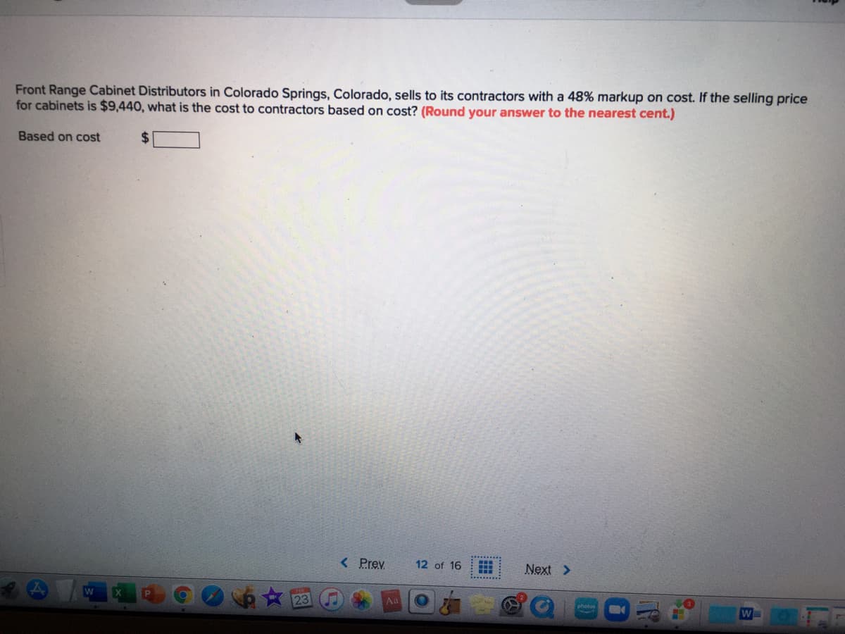 Front Range Cabinet Distributors in Colorado Springs, Colorado, sells to its contractors with a 48% markup on cost. If the selling price
for cabinets is $9,440, what is the cost to contractors based on cost? (Round your answer to the nearest cent.)
Based on cost
%24
< Prev
12 of 16
Next >
Aa
photos
W
