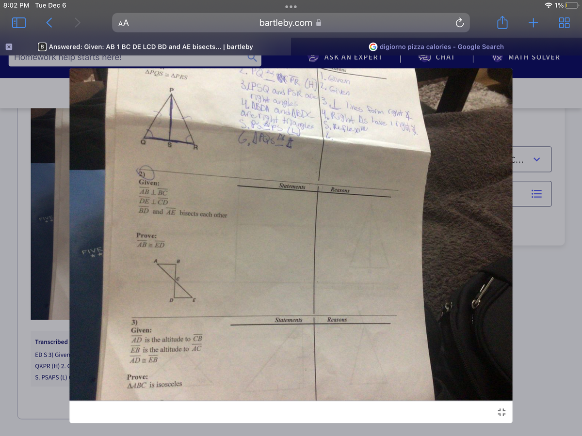 8:02 PM Tue Dec 6
X
B Answered: Given: AB 1 BC DE LCD BD and AE bisects... | bartleby
Homework help starts here!
FIVE
Transcribed
ED S 3) Given
QKPR (H) 2. C
S. PSAPS (L)
AA
FIVE
APQS = APRS
4
Given:
AB 1 BC
DE LCD
BD and AE bisects each other
Prove:
AB= ED
S
3)
Given:
A
AD is the altitude to CB
EB is the altitude to AC
AD= EB
Prove:
ABC is isosceles
bartleby.com
usons
1. Given
2. PQ KPR (H)2. Given
Statements
3/PSQ and PSR are 3. I lines form right &
night angles
4. ABDA and ABDC 4. Right As have I right f
are right triangles
S.PSAPS (L)
S. Reflexine
L
GARSA
Statements
ASK AN EXPERT
O digiorno pizza calories - Google Search
CHAI
|
Reasons
Reasons
+
C...
VX MATH SOLVER
1% I
!!!