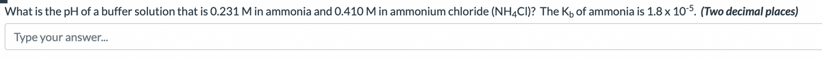 What is the pH of a buffer solution that is 0.231 M in ammonia and 0.410 M in ammonium chloride (NH4CI)? The K₁ of ammonia is 1.8 x 10-5. (Two decimal places)
Type your answer...