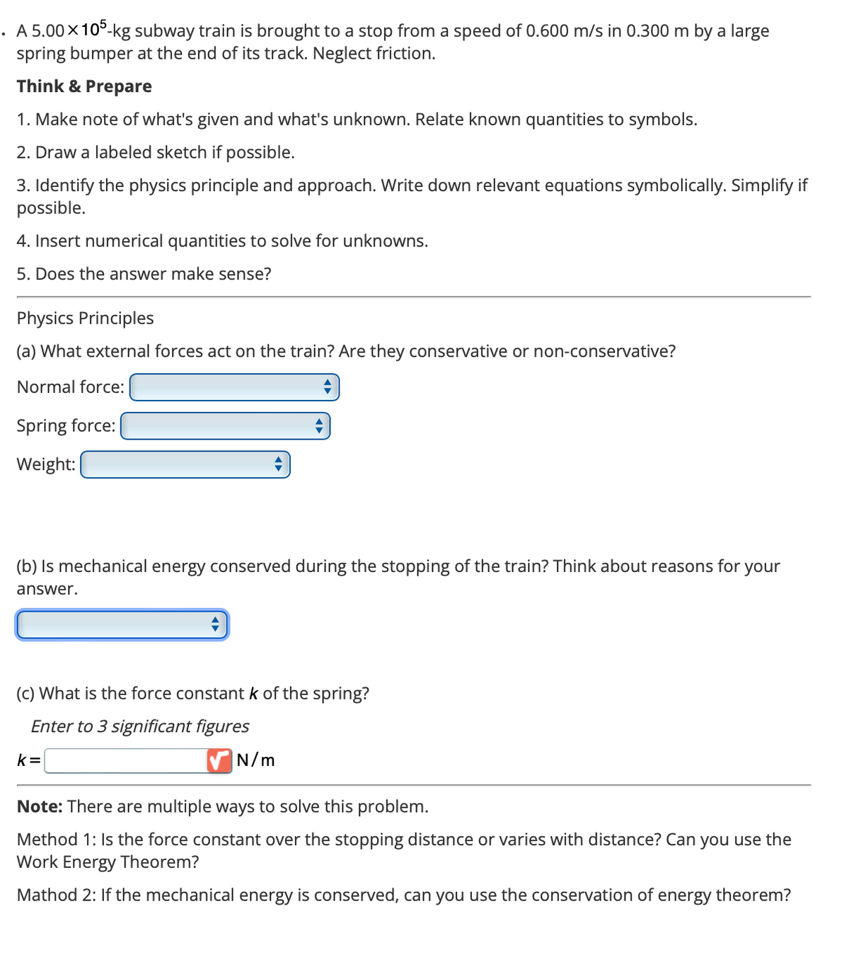 • A 5.00×105-kg subway train is brought to a stop from a speed of 0.600 m/s in 0.300 m by a large
spring bumper at the end of its track. Neglect friction.
Think & Prepare
1. Make note of what's given and what's unknown. Relate known quantities to symbols.
2. Draw a labeled sketch if possible.
3. Identify the physics principle and approach. Write down relevant equations symbolically. Simplify if
possible.
4. Insert numerical quantities to solve for unknowns.
5. Does the answer make sense?
Physics Principles
(a) What external forces act on the train? Are they conservative or non-conservative?
Normal force:
Spring force:
Weight:
(b) Is mechanical energy conserved during the stopping of the train? Think about reasons for your
answer.
(c) What is the force constant k of the spring?
Enter to 3 significant figures
k=
N/m
Note: There are multiple ways to solve this problem.
Method 1: Is the force constant over the stopping distance or varies with distance? Can you use the
Work Energy Theorem?
Mathod 2: If the mechanical energy is conserved, can you use the conservation of energy theorem?