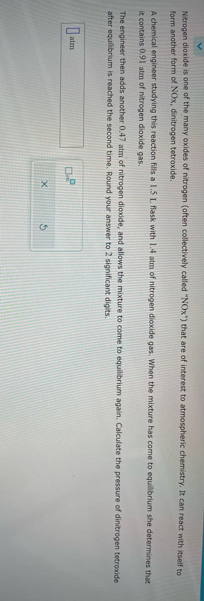 Nitrogen dioxide is one of the many oxides of nitrogen (often collectively called "NOx") that are of interest to atmospheric chemistry. It can react with itself to
form another form of NOx, dinitrogen tetroxide.
A chemical engineer studying this reaction fills a 1.5 L flask with 1.4 atm of nitrogen dioxide gas. When the mixture has come to equilibrium she determines that
it contains 0.91 atm of nitrogen dioxide gas.
The engineer then adds another 0.47 atm of nitrogen dioxide, and allows the mixture to come to equilibrium again. Calculate the pressure of dinitrogen tetroxide
after equilibrium is reached the second time. Round your answer to 2 significant digits.
atm
0x1²
X
S