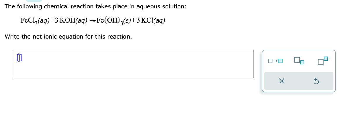 The following chemical reaction takes place in aqueous solution:
FeCl3(aq) +3 KOH(aq) →Fe(OH)3(s)+3 KCl(aq)
Write the net ionic equation for this reaction.
ロ→ロ
X
Ś