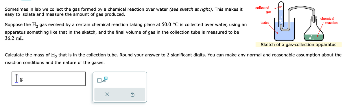 Sometimes in lab we collect the gas formed by a chemical reaction over water (see sketch at right). This makes it
easy to isolate and measure the amount of gas produced.
Suppose the H₂ gas evolved by a certain chemical reaction taking place at 50.0 °C is collected over water, using an
apparatus something like that in the sketch, and the final volume of gas in the collection tube is measured to be
36.2 mL.
x10
X
y
Sketch of a gas-collection apparatus
Ś
collected
gas
Calculate the mass of H₂ that is in the collection tube. Round your answer to 2 significant digits. You can make any normal and reasonable assumption about the
reaction conditions and the nature of the gases.
|| g
water
chemical
reaction