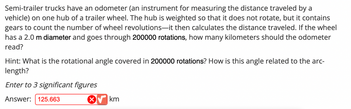 Semi-trailer trucks have an odometer (an instrument for measuring the distance traveled by a
vehicle) on one hub of a trailer wheel. The hub is weighted so that it does not rotate, but it contains
gears to count the number of wheel revolutions-it then calculates the distance traveled. If the wheel
has a 2.0 m diameter and goes through 200000 rotations, how many kilometers should the odometer
read?
Hint: What is the rotational angle covered in 200000 rotations? How is this angle related to the arc-
length?
Enter to 3 significant figures
Answer: 125.663
X
km