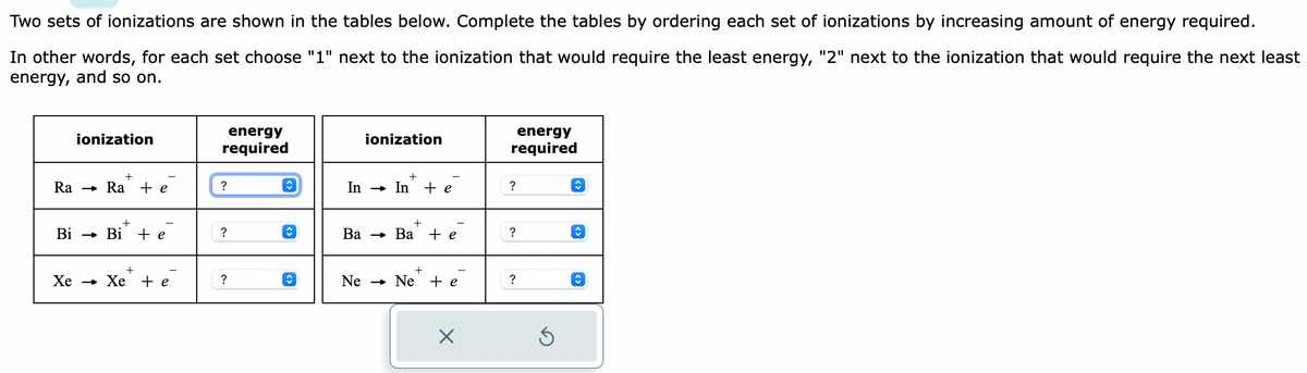 Two sets of ionizations are shown in the tables below. Complete the tables by ordering each set of ionizations by increasing amount of energy required.
In other words, for each set choose "1" next to the ionization that would require the least energy, "2" next to the ionization that would require the next least
energy, and so on.
ionization
+
Ra Ra + e
+
Bi → Bi + e
+
Xe → Xe te
energy
required
?
?
?
✰
↑
↑
ionization
+
In Inte
Ne
Ba Ba + e
+
Ne + e
X
energy
required
?
?
?
S
↑
î