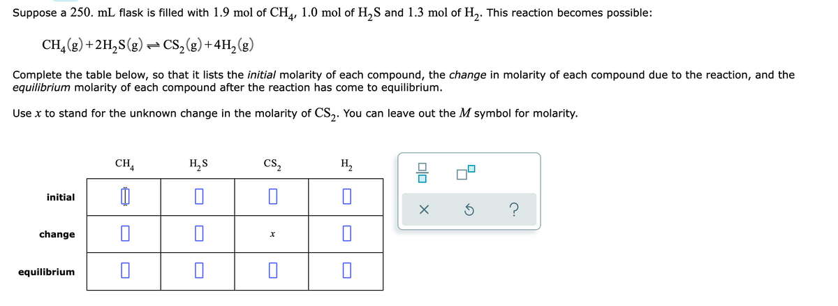 Suppose a 250. mL flask is filled with 1.9 mol of CH4, 1.0 mol of H,S and 1.3 mol of H,. This reaction becomes possible:
CH,(g) +2H,S(g) - CS,(g) +4H, (g)
Complete the table below, so that it lists the initial molarity of each compound, the change in molarity of each compound due to the reaction, and the
equilibrium molarity of each compound after the reaction has come to equilibrium.
Use x to stand for the unknown change in the molarity of CS,. You can leave out the M symbol for molarity.
CHA
H, S
CS,
H,
initial
change
equilibrium
