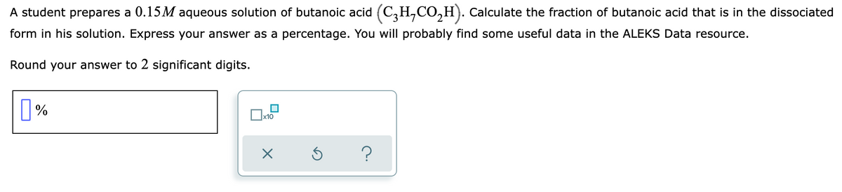 ### Problem Statement

A student prepares a 0.15 M aqueous solution of butanoic acid (C₃H₇CO₂H). Calculate the fraction of butanoic acid that is in the dissociated form in his solution. Express your answer as a percentage. You will probably find some useful data in the ALEKS Data resource.

**Round your answer to 2 significant digits.**

---

**Interactive Input Section:**

In this section, you will find an interface for inputting your answer. The interface consists of a text box where you can enter the percentage of dissociated butanoic acid.

**Components of the Input Section:**

- **Answer Box:** A large white box where you enter the numerical value of your answer.
- **Percentage Symbol (%):** Indicates that the entered value should be in percentage form.
- **Additional Controls:**
  - **Scientific Notation Button (x₁₀):** If needed, use this button to enter your answer in scientific notation.
  - **Undo Button:** To clear or undo the entry.
  - **Help Button:** Provides additional help if you need assistance in answering the question.

**Example of Input:**

- Enter your calculated percentage in the given text box.
- Use the scientific notation button if necessary.
- Double-check, then use the undo option for corrections.
- Consult the help option if you need further clarification.