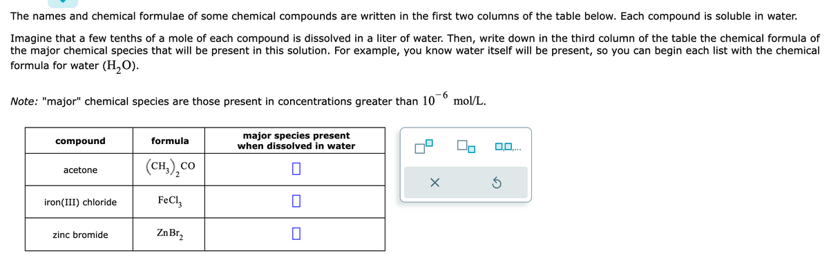 The names and chemical formulae of some chemical compounds are written in the first two columns of the table below. Each compound is soluble in water.
Imagine that a few tenths of a mole of each compound is dissolved in a liter of water. Then, write down in the third column of the table the chemical formula of
the major chemical species that will be present in this solution. For example, you know water itself will be present, so you can begin each list with the chemical
formula for water (H₂O).
-6
Note: "major" chemical species are those present in concentrations greater than 10 mol/L.
compound
acetone
iron (III) chloride
zinc bromide
formula
(CH,),CO
FeCl3
Zn Br₂
major species present
when dissolved in water
0
0
X
0,0,...
Ś