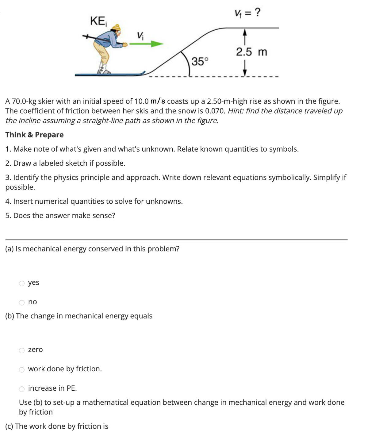 O yes
KE₁
(a) Is mechanical energy conserved in this problem?
no
V₁
A 70.0-kg skier with an initial speed of 10.0 m/s coasts up a 2.50-m-high rise as shown in the figure.
The coefficient of friction between her skis and the snow is 0.070. Hint: find the distance traveled up
the incline assuming a straight-line path as shown in the figure.
Think & Prepare
1. Make note of what's given and what's unknown. Relate known quantities to symbols.
2. Draw a labeled sketch if possible.
3. Identify the physics principle and approach. Write down relevant equations symbolically. Simplify if
possible.
4. Insert numerical quantities to solve for unknowns.
5. Does the answer make sense?
zero
(b) The change in mechanical energy equals
work done by friction.
35°
V₁ = ?
2.5 m
O increase in PE.
Use (b) to set-up a mathematical equation between change in mechanical energy and work done
by friction
(c) The work done by friction is