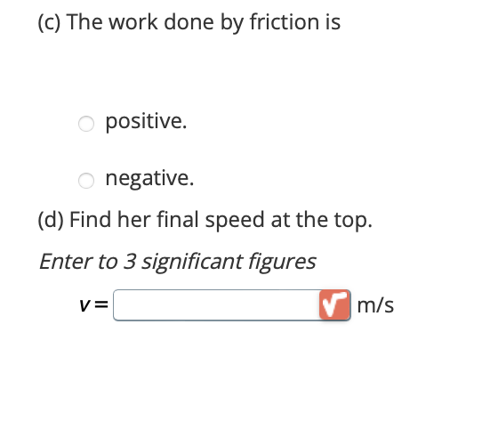 (c) The work done by friction is
O positive.
O negative.
(d) Find her final speed at the top.
Enter to 3 significant figures
V=
m/s