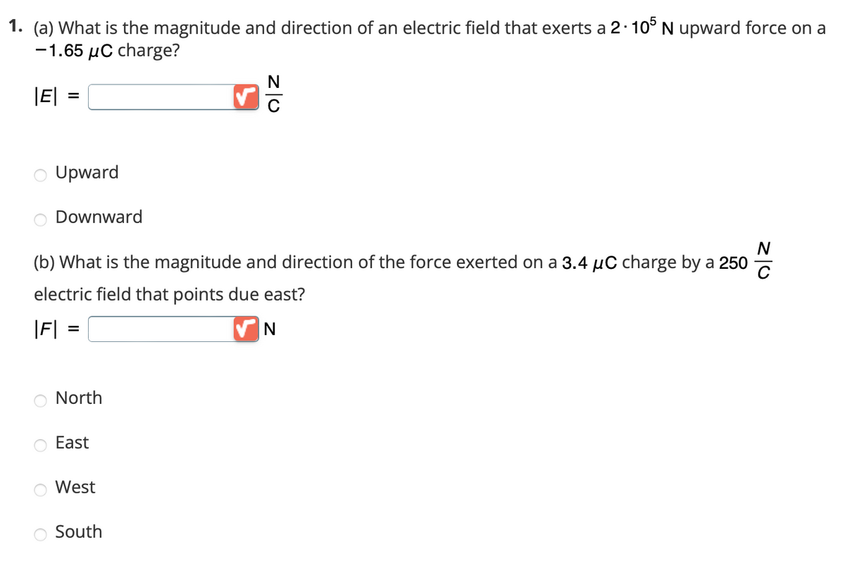 1. (a) What is the magnitude and direction of an electric field that exerts a 2.105 N upward force on a
-1.65 μC charge?
|E|
=
Upward
Downward
|F|
(b) What is the magnitude and direction of the force exerted on a 3.4 µC charge by a 250
electric field that points due east?
✔N
=
North
East
West
ZO
South
Z|0
C