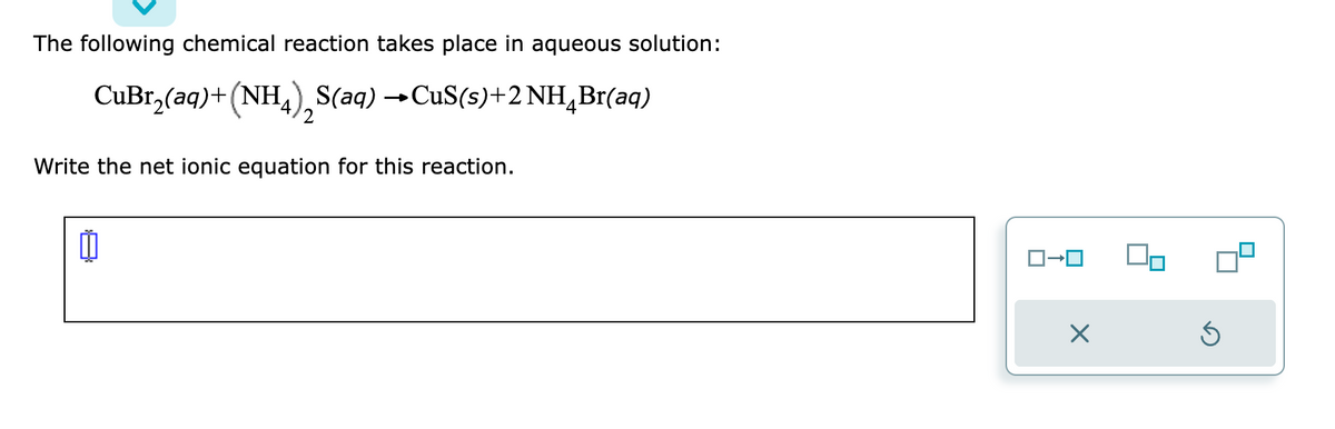 The following chemical reaction takes place in aqueous solution:
CuBr₂(aq) + (NH4) S(aq) → CuS(s)+2 NH4Br(aq)
2
Write the net ionic equation for this reaction.
11
ロ→ロ
X
Ś