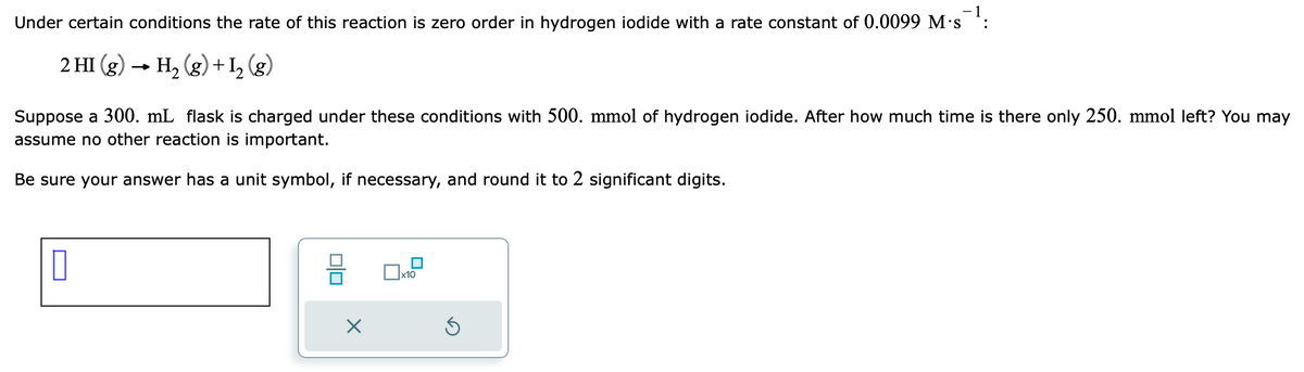 -1
Under certain conditions the rate of this reaction is zero order in hydrogen iodide with a rate constant of 0.0099 M.s
2 HI(g) → H₂(g) + 1₂ (g)
Suppose a 300. mL flask is charged under these conditions with 500. mmol of hydrogen iodide. After how much time is there only 250. mmol left? You may
assume no other reaction is important.
Be sure your answer has a unit symbol, if necessary, and round it to 2 significant digits.
0
0|0
X
x10
D