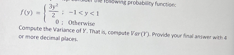 bllowing probability function:
3y?
; -1< y< 1
f(y) =
2
0; Otherwise
Compute the Variance of Y. That is, compute Var(Y). Provide your final answer with 4
or more decimal places.
