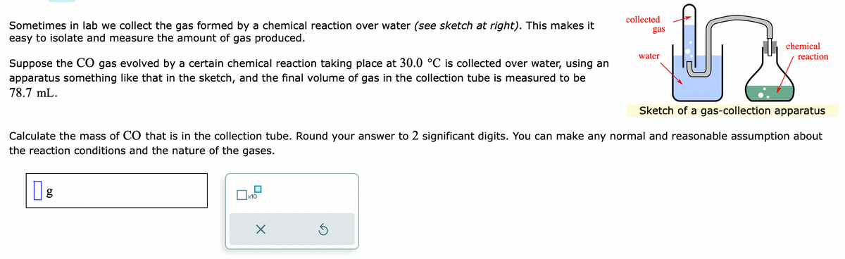 Sometimes in lab we collect the gas formed by a chemical reaction over water (see sketch at right). This makes it
easy to isolate and measure the amount of gas produced.
Suppose the CO gas evolved by a certain chemical reaction taking place at 30.0 °C is collected over water, using an
apparatus something like that in the sketch, and the final volume of gas in the collection tube is measured to be
78.7 mL.
g
x10
X
collected
S
gas
Sketch of a gas-collection apparatus
Calculate the mass of CO that is in the collection tube. Round your answer to 2 significant digits. You can make any normal and reasonable assumption about
the reaction conditions and the nature of the gases.
water
chemical
reaction