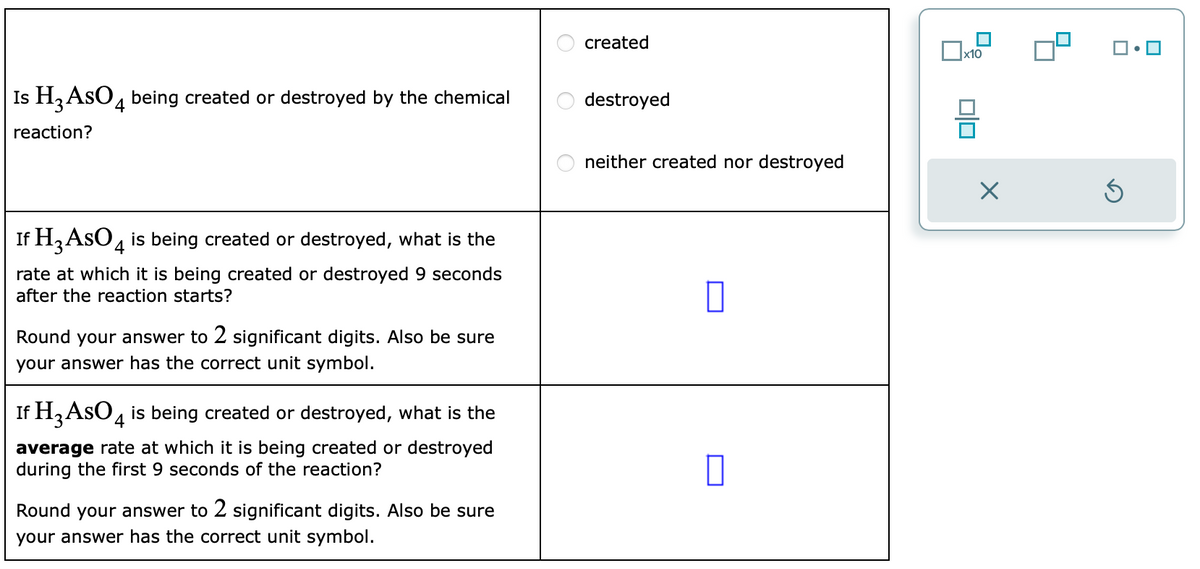 Is H3 AsO 4 being created or destroyed by the chemical
reaction?
If H3 AsO 4 is being created or destroyed, what is the
rate at which it is being created or destroyed 9 seconds
after the reaction starts?
Round your answer to 2 significant digits. Also be sure
your answer has the correct unit symbol.
If H3 AsO 4 is being created or destroyed, what is the
average rate at which it is being created or destroyed
during the first 9 seconds of the reaction?
Round your answer to 2 significant digits. Also be sure
your answer has the correct unit symbol.
created
destroyed
neither created nor destroyed
0
x10
010
X
5