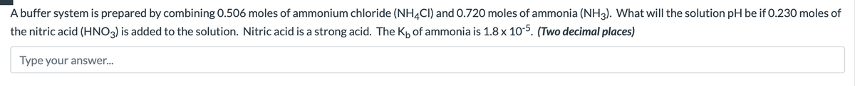 A buffer system is prepared by combining 0.506 moles of ammonium chloride (NH4Cl) and 0.720 moles of ammonia (NH3). What will the solution pH be if 0.230 moles of
the nitric acid (HNO3) is added to the solution. Nitric acid is a strong acid. The K₁ of ammonia is 1.8 x 10-5. (Two decimal places)
Type your answer...