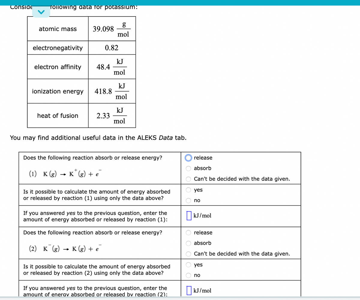 Conside
Tollowing data for potassium:
atomic mass 39.098
electronegativity
electron affinity
ionization energy
heat of fusion
48.4
0.82
418.8
2.33
g
mol
kJ
mol
kJ
mol
(2) K (g) K(g) + e
kJ
mol
You may find additional useful data in the ALEKS Data tab.
Does the following reaction absorb or release energy?
+
(1) K (g) → K¹ (g) + e
Is it possible to calculate the amount of energy absorbed
or released by reaction (1) using only the data above?
If you answered yes to the previous question, enter the
amount of energy absorbed or released by reaction (1):
Does the following reaction absorb or release energy?
Is it possible to calculate the amount of energy absorbed
or released by reaction (2) using only the data above?
If you answered yes to the previous question, enter the
amount of enerav absorbed or released by reaction (2):
OOO
release
absorb
Can't be decided with the data given.
yes
no
kJ/mol
release
absorb
Can't be decided with the data given.
yes
no
kJ/mol