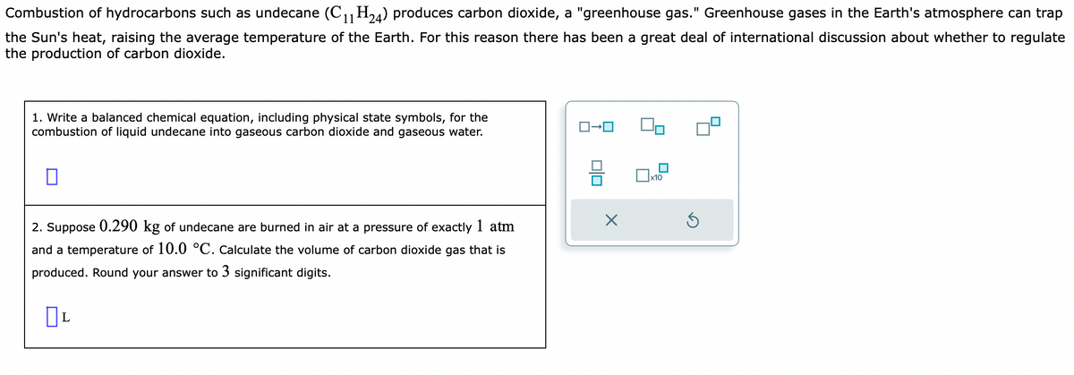 Combustion of hydrocarbons such as undecane (C₁1 H24) produces carbon dioxide, a "greenhouse gas." Greenhouse gases in the Earth's atmosphere can trap
the Sun's heat, raising the average temperature of the Earth. For this reason there has been a great deal of international discussion about whether to regulate
the production of carbon dioxide.
1. Write a balanced chemical equation, including physical state symbols, for the
combustion of liquid undecane into gaseous carbon dioxide and gaseous water.
0
2. Suppose 0.290 kg of undecane are burned in air at a pressure of exactly 1 atm
and a temperature of 10.0 °C. Calculate the volume of carbon dioxide gas that is
produced. Round your answer to 3 significant digits.
L
ロ→ロ
010
X
x10
S