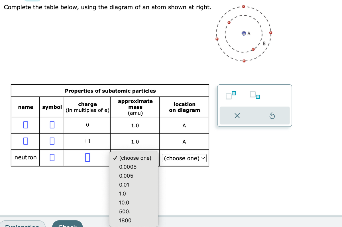 Complete the table below, using the diagram of an atom shown at right.
L
name symbol
0
0
neutron
Explanation
0
Properties of subatomic particles
approximate
mass
(amu)
charge
(in multiples of e)
Chooks
0
+1
1.0
1.0
✓ (choose one)
0.0005
0.005
0.01
1.0
10.0
500.
1800.
location
on diagram
A
A
(choose one)
V
X
Ś