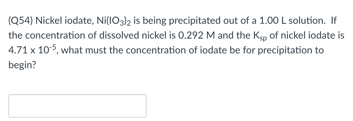 (Q54) Nickel iodate, Ni(IO3)2 is being precipitated out of a 1.00 L solution. If
the concentration of dissolved nickel is 0.292 M and the Ksp of nickel iodate is
4.71 x 10-5, what must the concentration of iodate be for precipitation to
begin?
