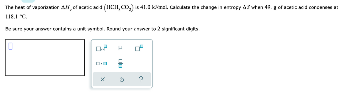 **Problem Statement: Calculation of Change in Entropy**

The heat of vaporization, \( \Delta H_v \), of acetic acid (\( \text{HCH}_3\text{CO}_2 \)) is 41.0 kJ/mol. Calculate the change in entropy \( \Delta S \) when 49.0 g of acetic acid condenses at 118.1 °C.

**Instructions:**
- Be sure your answer contains a unit symbol.
- Round your answer to 2 significant digits.

**Input Area:**
- There is a blank text box for the answer along with a panel for entering specific mathematical symbols and unit symbols.
- The panel includes options for symbols like \( \times 10 \), \( \mu \), and various square symbols presumably to format the answer properly.

This problem requires the application of thermodynamic principles, specifically the relationship between heat of vaporization, mass, and entropy change.