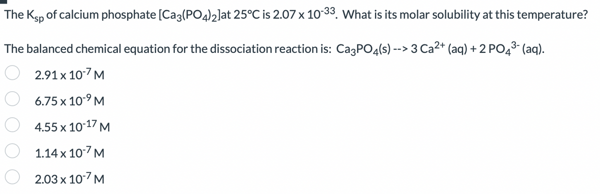 The Ksp of calcium phosphate [Ca3(PO4)2]at 25°C is 2.07 x 10-33. What is its molar solubility at this temperature?
The balanced chemical equation for the dissociation reaction is: Ca³PO4(s) --> 3 Ca²+ (aq) + 2 PO4³- (aq).
3-
2.91 x 10-7 M
6.75 x 10-⁹ M
4.55 x 10-17 M
1.14 x 10-7 M
2.03 x 10-7 M