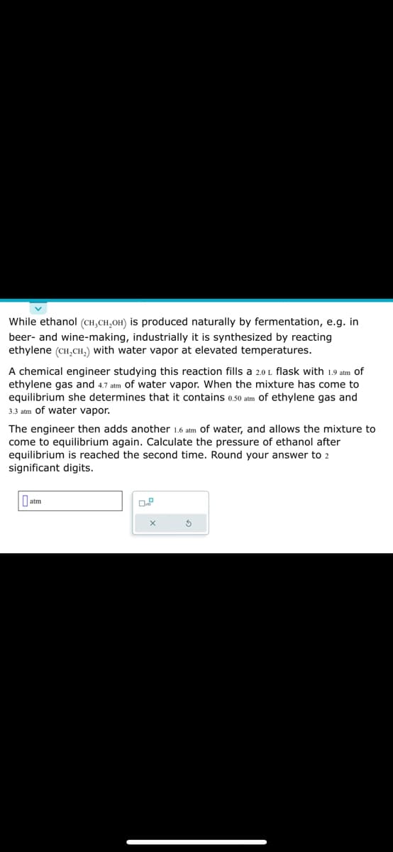 While ethanol (CH₂CH₂OH) is produced naturally by fermentation, e.g. in
beer- and wine-making, industrially it is synthesized by reacting
ethylene (CH₂CH₂) with water vapor at elevated temperatures.
A chemical engineer studying this reaction fills a 2.0 L flask with 1.9 atm of
ethylene gas and 4.7 atm of water vapor. When the mixture has come to
equilibrium she determines that it contains 0.50 atm of ethylene gas and
3.3 atm of water vapor.
The engineer then adds another 1.6 atm of water, and allows the mixture to
come to equilibrium again. Calculate the pressure of ethanol after
equilibrium is reached the second time. Round your answer to 2
significant digits.
atm
X
$