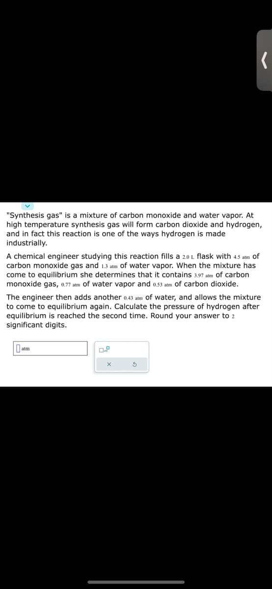 "Synthesis gas" is a mixture of carbon monoxide and water vapor. At
high temperature synthesis gas will form carbon dioxide and hydrogen,
and in fact this reaction is one of the ways hydrogen is made
industrially.
A chemical engineer studying this reaction fills a 2.0 1 flask with 4.5 atm of
carbon monoxide gas and 1.3 atm of water vapor. When the mixture has
come to equilibrium she determines that it contains 3.97 atm of carbon
monoxide gas, 0.77 atm of water vapor and 0.53 atm of carbon dioxide.
(
The engineer then adds another 0.43 atm of water, and allows the mixture
to come to equilibrium again. Calculate the pressure of hydrogen after
equilibrium is reached the second time. Round your answer to 2
significant digits.
atm
X
S