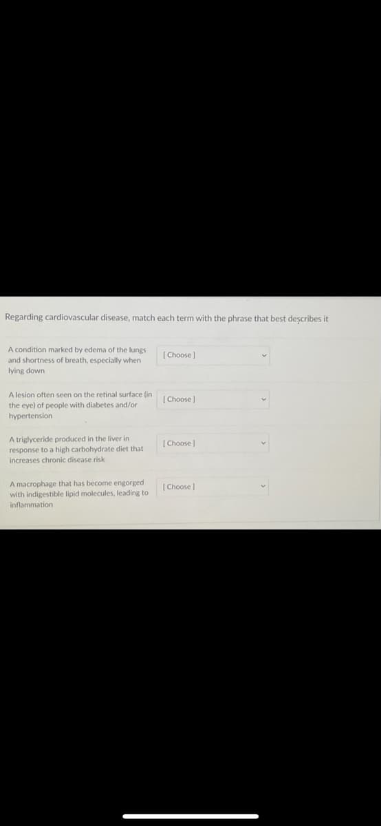 Regarding cardiovascular disease, match each tern
A condition marked by edema of the lungs
and shortness of breath, especially when
lying down
A lesion often seen on the retinal surface (in
the eye) of people with diabetes and/or
hypertension
A triglyceride produced in the liver in
response to a high carbohydrate diet that
increases chronic disease risk
A macrophage that has become engorged
with indigestible lipid molecules, leading to
inflammation
[Choose ]
[Choose ]
[Choose ]
[Choose ]
the phrase
best describes it