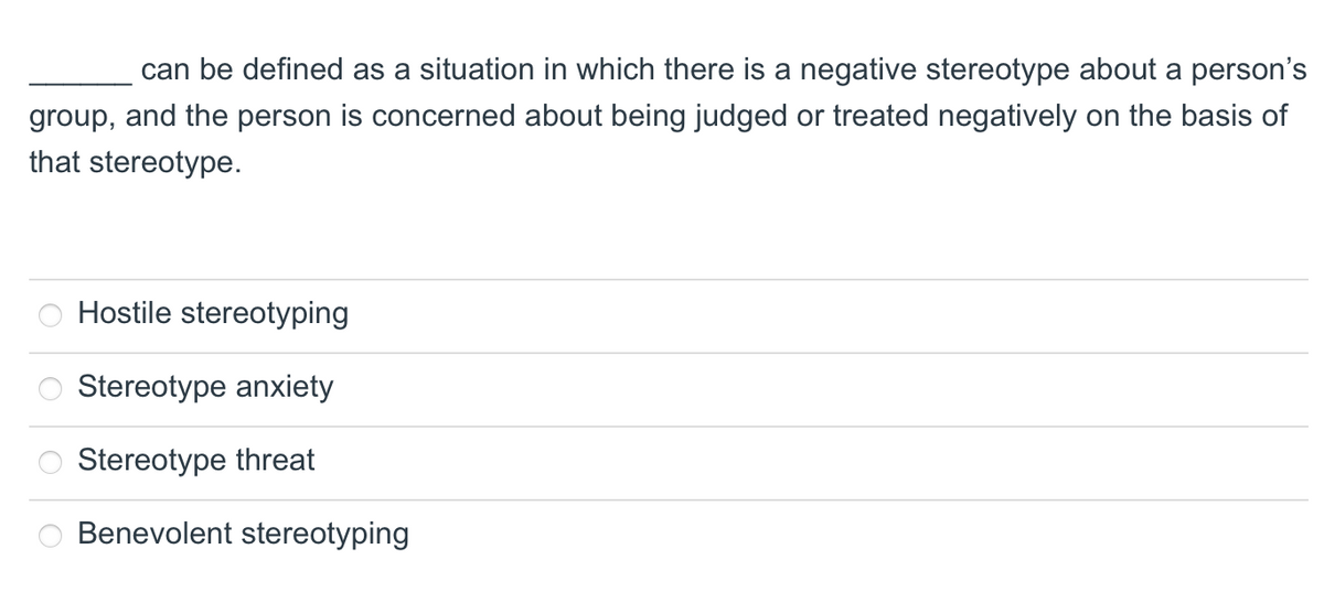 can be defined as a situation in which there is a negative stereotype about a person's
group, and the person is concerned about being judged or treated negatively on the basis of
that stereotype.
000
Hostile stereotyping
Stereotype anxiety
Stereotype threat
Benevolent stereotyping