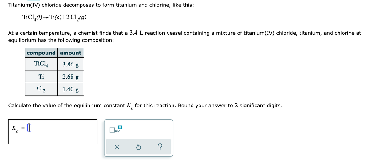 Titanium(IV) chloride decomposes to form titanium and chlorine, like this:
TİCL,(1)→Ti(s)+2 Cl,(9)
At a certain temperature, a chemist finds that a 3.4 L reaction vessel containing a mixture of titanium(IV) chloride, titanium, and chlorine at
equilibrium has the following composition:
compound amount
TiCl,
3.86 g
Ti
2.68 g
Cl2
1.40 g
Calculate the value of the equilibrium constant K, for this reaction. Round your answer to 2 significant digits.
K_ = ]
x10
