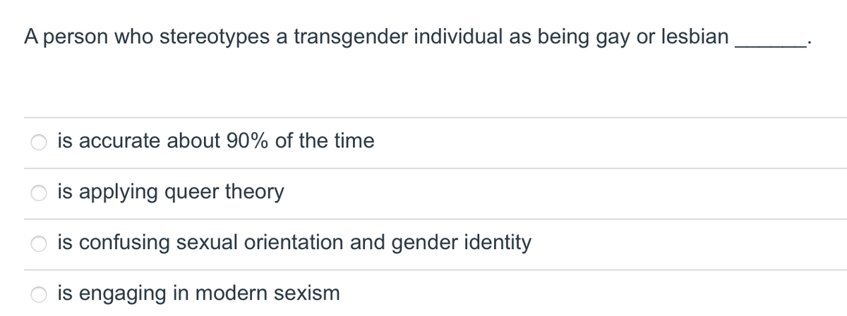 A person who stereotypes a transgender individual as being gay or lesbian
is accurate about 90% of the time
is applying queer theory
is confusing sexual orientation and gender identity
is engaging in modern sexism