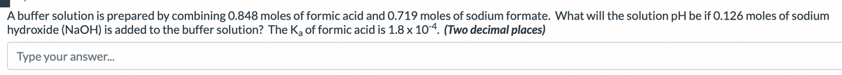 A buffer solution is prepared by combining 0.848 moles of formic acid and 0.719 moles of sodium formate. What will the solution pH be if 0.126 moles of sodium
hydroxide (NaOH) is added to the buffer solution? The K₂ of formic acid is 1.8 x 10-4. (Two decimal places)
Type your answer...