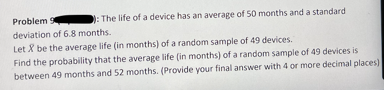 Problem 9
): The life of a device has an average of 50 months and a standard
deviation of 6.8 months.
Let X be the average life (in months) of a random sample of 49 devices.
Find the probability that the average life (in months) of a random sample of 49 devices is
between 49 months and 52 months. (Provide your final answer with 4 or more decimal places)
