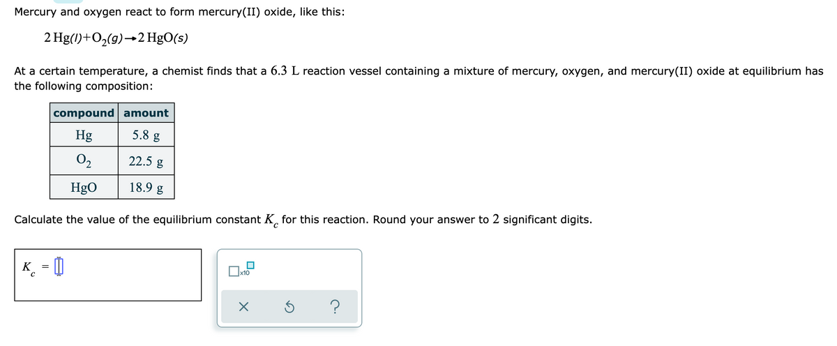 Mercury and oxygen react to form mercury(II) oxide, like this:
2 Hg(1)+O2(g)–→2 HgO(s)
At a certain temperature, a chemist finds that a 6.3 L reaction vessel containing a mixture of mercury, oxygen, and mercury(II) oxide at equilibrium has
the following composition:
compound amount
Hg
5.8 g
O2
22.5 g
HgO
18.9 g
Calculate the value of the equilibrium constant K, for this reaction. Round your answer to 2 significant digits.
K_ = 0
