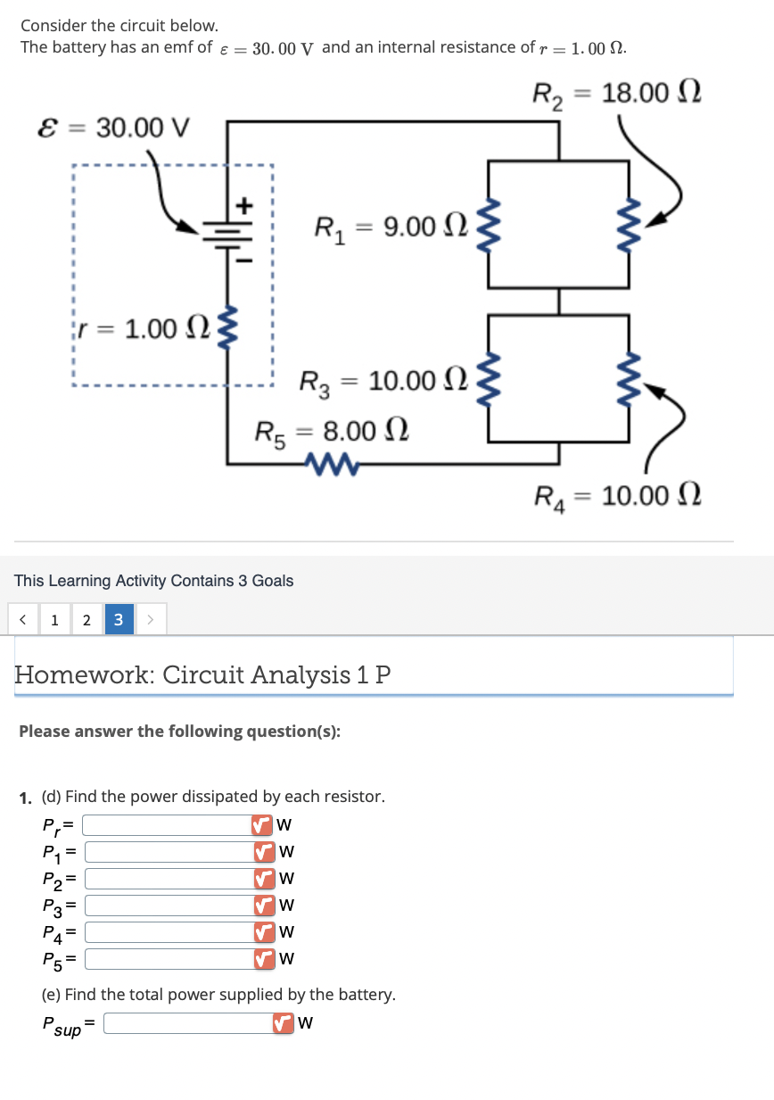 Consider the circuit below.
The battery has an emf of ε = 30.00 V and an internal resistance of r= 1.00 .
E = 30.00 V
¦r=
< 1 2
1.00 Ω
This Learning Activity Contains 3 Goals
3 >
+||+
sup
R₁ 9.00
R5 = 8.00
Homework: Circuit Analysis 1 P
=
R3 = 10.00
Please answer the following question(s):
1. (d) Find the power dissipated by each resistor.
P₁=
W
✔ W
✔W
W
✔W
W
P₁ =
(e) Find the total power supplied by the battery.
P
W
R₂ = 18.00 2
R₁
- 10.00 Ω
=