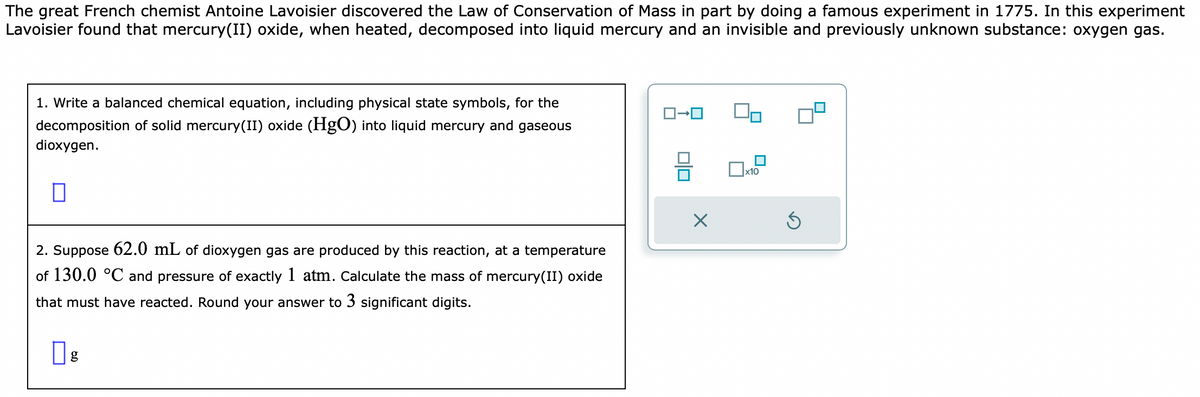 The great French chemist Antoine Lavoisier discovered the Law of Conservation of Mass in part by doing a famous experiment in 1775. In this experiment
Lavoisier found that mercury(II) oxide, when heated, decomposed into liquid mercury and an invisible and previously unknown substance: oxygen gas.
1. Write a balanced chemical equation, including physical state symbols, for the
decomposition of solid mercury(II) oxide (HgO) into liquid mercury and gaseous
dioxygen.
0
2. Suppose 62.0 mL of dioxygen gas are produced by this reaction, at temperature
of 130.0 °C and pressure of exactly 1 atm. Calculate the mass of mercury(II) oxide
that must have reacted. Round your answer to 3 significant digits.
g
010
X
0x12