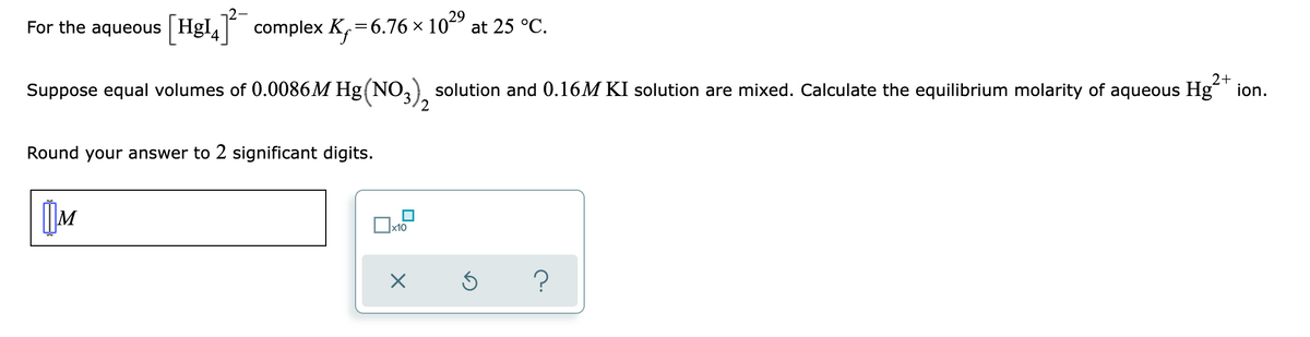 **Problem Statement:**

For the aqueous \([HgI_4]^{2-}\) complex, \(K_f = 6.76 \times 10^{29}\) at 25 °C.

Suppose equal volumes of 0.0086M Hg(NO₃)₂ solution and 0.16M KI solution are mixed. Calculate the equilibrium molarity of aqueous Hg²⁺ ion. 

Round your answer to 2 significant digits.

**Answer Input:**
\[ \boxed{\phantom{M}} \]