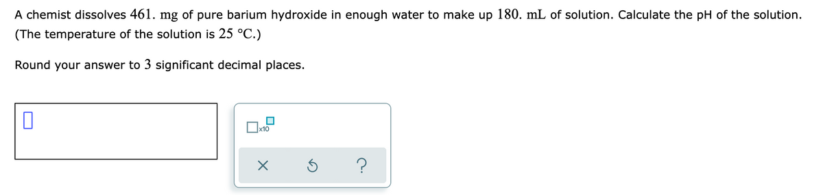 A chemist dissolves 461. mg of pure barium hydroxide in enough water to make up 180. mL of solution. Calculate the pH of the solution.
(The temperature of the solution is 25 °C.)
Round your answer to 3 significant decimal places.
x10
