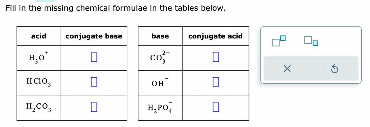 Fill in the missing chemical formulae in the tables below.
acid
+
H₂O
HCIO₁
H₂CO3
conjugate base
П
0
0
base
co²
OH
H₂PO4
conjugate acid
0
П
S