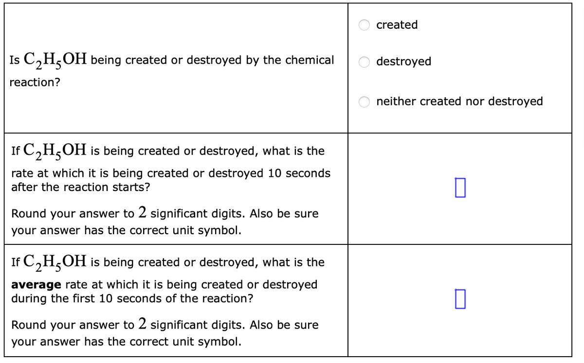 Is C₂H5OH being created or destroyed by the chemical
reaction?
If C₂H5OH is being created or destroyed, what is the
rate at which it is being created or destroyed 10 seconds
after the reaction starts?
Round your ver to 2 significant digits. Also be sure
your answer has the correct unit symbol.
If C₂H5OH is being created or destroyed, what is the
average rate at which it is being created or destroyed
during the first 10 seconds of the reaction?
Round your answer to 2 significant digits. Also be sure
your answer has the correct unit symbol.
0 0
O
created
destroyed
neither created nor destroyed