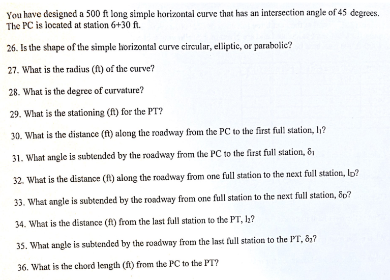 You have designed a 500 ft long simple horizontal curve that has an intersection angle of 45 degrees.
The PC is located at station 6+30 ft.
26. Is the shape of the simple horizontal curve circular, elliptic, or parabolic?
27. What is the radius (ft) of the curve?
28. What is the degree of curvature?
29. What is the stationing (ft) for the PT?
30. What is the distance (ft) along the roadway from the PC to the first full station, 1₁?
31. What angle is subtended by the roadway from the PC to the first full station, 8₁
32. What is the distance (ft) along the roadway from one full station to the next full station, lD?
33. What angle is subtended by the roadway from one full station to the next full station, 8p?
34. What is the distance (ft) from the last full station to the PT, 12?
35. What angle is subtended by the roadway from the last full station to the PT, 82?
36. What is the chord length (ft) from the PC to the PT?