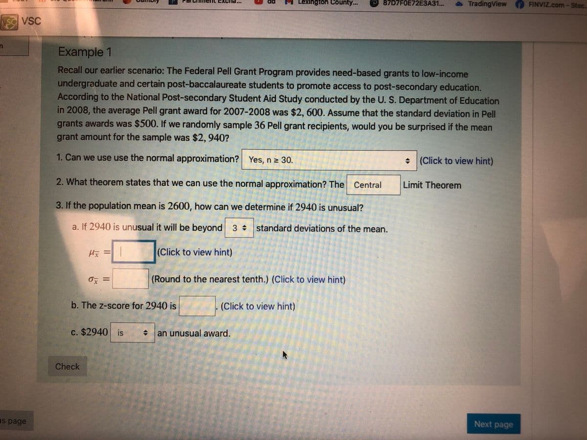 Lexington County...
P 87D7F0E72E3A31...
TradingView
FINVIZ.com-Stoc.
SC VSC
Example 1
Recall our earlier scenario: The Federal Pell Grant Program provides need-based grants to low-income
undergraduate and certain post-baccalaureate students to promote access to post-secondary education.
According to the National Post-secondary Student Aid Study conducted by the U. S. Department of Education
in 2008, the average Pell grant award for 2007-2008 was $2, 600. Assume that the standard deviation in Pell
grants awards was $500. If we randomly sample 36 Pell grant recipients, would you be surprised if the mean
grant amount for the sample was $2,940?
1. Can we use use the normal approximation? Yes, n z 30.
+ (Click to view hint)
2. What theorem states that we can use the normal approximation? The Central
Limit Theorem
3. If the population mean is 2600, how can we determine if 2940 is unusual?
a. If 2940 is unusual it will be beyond 3 standard deviations of the mean.
收=|
(Click to view hint)
(Round to the nearest tenth.) (Click to view hint)
b. The z-score for 2940 is
(Click to view hint)
c. $2940 is
an unusual award.
Check
Is page
Next page
