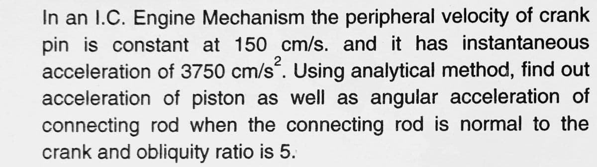 2
In an I.C. Engine Mechanism the peripheral velocity of crank
pin is constant at 150 cm/s. and it has instantaneous
acceleration of 3750 cm/s. Using analytical method, find out
acceleration of piston as well as angular acceleration of
connecting rod when the connecting rod is normal to the
crank and obliquity ratio is 5.