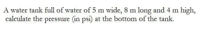 A water tank full of water of 5 m wide, 8 m long and 4 m high,
calculate the pressure (in psi) at the bottom of the tank.