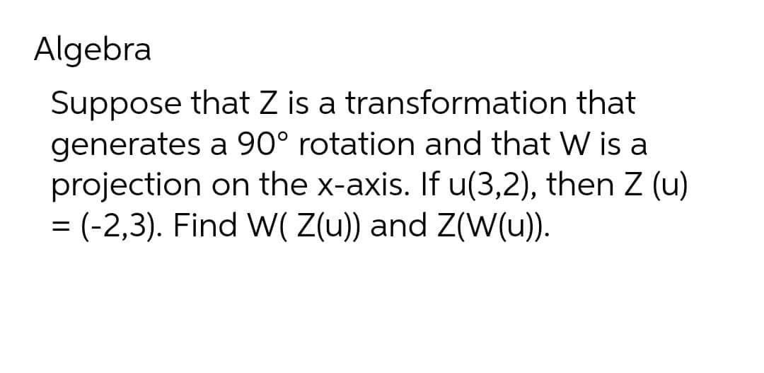 Algebra
that
Suppose that Z is a transformation
generates a 90° rotation and that W is a
projection on the x-axis. If u(3,2), then Z (u)
= (-2,3). Find W( Z(u)) and Z(W(u)).